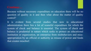 Continue…
Because without necessary expenditure on education there will be no
question of quality in it and then what about the matter of quality
control?
It is evident from several studies that now in educational
administration there lies a lot of wasteful expenditure for which the
system of check and balance is essential. The system of check and
balance is prudential in nature which seeks to protect an educational
institution or organization, an enterprise from misbehaviors and miss-
appropriation by an official or authority as misuse of power and funds
that creates mischief.
 