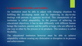 6. Adaptability, Flexibility and Stability:
An institution must be able to adjust with changing situations by
fulfilling the developing needs and by improving its day-to-day
dealings with persons or agencies involved. This characteristic of an
institution is called adaptability. In the process of achieving its
educational objectives, it has to deal differently with different human
beings like teachers, parents and the public at large, who are affected in
one way or other by the process or its products. This tendency is called
flexibility.
The educational institution however must be able to achieve
adaptability without creating any dislocation or disruption in its process
and achievements.
 