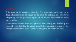 Continue…
This property is named as stability. An institution must have these
three characteristics in order to be able to achieve its objectives
adequately and to give due regard to all persons concerned in some
way or other.
These three characteristics are dynamic, adaptability and flexibility are
especially so. Stability, however, is called as prudential check on the
change which retains good in the old and gives up bad in the new.
 