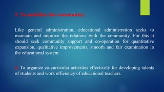5. To mobilize the community:
Like general administration, educational administration seeks to
maintain and improve the relations with the community. For this it
should seek community support and co-operation for quantitative
expansion, qualitative improvements, smooth and fair examination in
the educational system.
6. To organize co-curricular activities effectively for developing talents
of students and work efficiency of educational teachers.
 