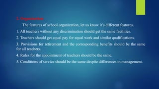 2. Organization:
The features of school organization, let us know it’s different features.
1. All teachers without any discrimination should get the same facilities.
2. Teachers should get equal pay for equal work and similar qualifications.
3. Provisions for retirement and the corresponding benefits should be the same
for all teachers.
4. Rules for the appointment of teachers should be the same.
5. Conditions of service should be the same despite differences in management.
 