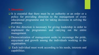 3. Direction:
 It is essential that there must be an authority or an order or a
policy for providing direction to the management of every
educational programme and for taking decisions in solving the
problems.
 For this direction is necessary for giving leadership in order to
implement the programmes and carrying out the entire
management.
 Democratization of management seeks to encourage the pride,
enjoyment and growth among the individuals working in the
organisation.
 Each individual must work according to his needs, interests and
capabilities.
 