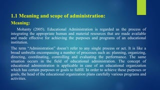 1.1 Meaning and scope of administration:
Meaning:
Mohanty (2005). Educational Administration is regarded as the process of
integrating the appropriate human and material resources that are made available
and made effective for achieving the purposes and programs of an educational
institution.
The term “Administration” doesn’t refer to any single process or act. It is like a
broad umbrella encompassing a number of processes such as: planning, organizing,
directing, coordinating, controlling and evaluating the performance. The same
situation occurs in the field of educational administration. The concept of
educational administration is applicable in case of an educational organization
which has certain purposes or goals to fulfill. In order to achieve these purposes or
goals, the head of the educational organization plans carefully various programs and
activities.
 