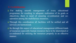 4. Co-Ordination:
 For making smooth management of every educational
programme for resulting in adequate realization of its goals or
objectives, there is need of ensuring co-ordination and co-
operation among the multifarious resources.
 Through this coordination all facilities will be unified and all
services are harmonized.
 So through this aspect of educational management different kinds
of resources especially human resources have to be interrelated or
co-ordinated for utilizing the resources properly in an effective
manner.
 