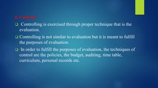 6. Control:
 Controlling is exercised through proper technique that is the
evaluation.
 Controlling is not similar to evaluation but it is meant to fulfill
the purposes of evaluation.
 In order to fulfill the purposes of evaluation, the techniques of
control are the policies, the budget, auditing, time table,
curriculum, personal records etc.
 