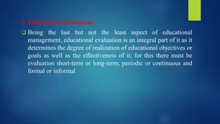 7. Educational Evaluation:
 Being the last but not the least aspect of educational
management, educational evaluation is an integral part of it as it
determines the degree of realization of educational objectives or
goals as well as the effectiveness of it; for this there must be
evaluation short-term or long-term, periodic or continuous and
formal or informal
 