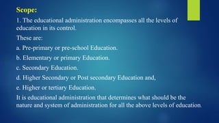 Scope:
1. The educational administration encompasses all the levels of
education in its control.
These are:
a. Pre-primary or pre-school Education.
b. Elementary or primary Education.
c. Secondary Education.
d. Higher Secondary or Post secondary Education and,
e. Higher or tertiary Education.
It is educational administration that determines what should be the
nature and system of administration for all the above levels of education.
 