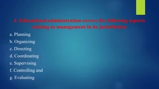 4. Educational administration covers the following aspects
relating to management in its jurisdiction:
a. Planning
b. Organizing
c. Directing
d. Coordinating
e. Supervising
f. Controlling and
g. Evaluating
 