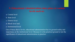 5. Educational Administration takes place at various
levels such as:
a. Central level
b. State level
c. District level
d. Block level and
e. Institutional level
Out of these above levels, educational administration has its ground reality and
importance at the institutional level. Because it is the practical ground to test the
significance of educational administration in practice.
 