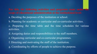 For this, the following activities and programs come under the
scope of educational administration at the institutional level:
a. Deciding the purposes of the institution or school.
b. Planning for academic or curricular and co-curricular activities.
c. Preparing the time table and the time schedules for various
activities.
d. Assigning duties and responsibilities to the staff members.
e. Organizing curricular and co-curricular programmes.
f. Directing and motivating the staff of the institution.
g. Coordinating by efforts of people to achieve the purpose.
 