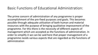 Basic Functions of Educational Administration:
The prime concern of administration of any programme is proper
accomplishment of the pre-fixed purposes and goals. This becomes
possible through adequate utilization of both human and material
resources with the purpose of bringing qualitative improvement of the
programme. For this there is the necessity of different aspects of
management which are accepted as the functions of administration. In
order to simplify it we can be said here that proper management of a
programme needs various aspects that are regarded as the functions of
administration
 