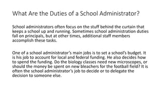 What Are the Duties of a School Administrator?
School administrators often focus on the stuff behind the curtain that
keeps a school up and running. Sometimes school administration duties
fall on principals, but at other times, additional staff members
accomplish these tasks.
One of a school administrator’s main jobs is to set a school’s budget. It
is his job to account for local and federal funding. He also decides how
to spend the funding. Do the biology classes need new microscopes, or
should the money be spent on new bleachers for the football field? It is
often the school administrator’s job to decide or to delegate the
decision to someone else.
 