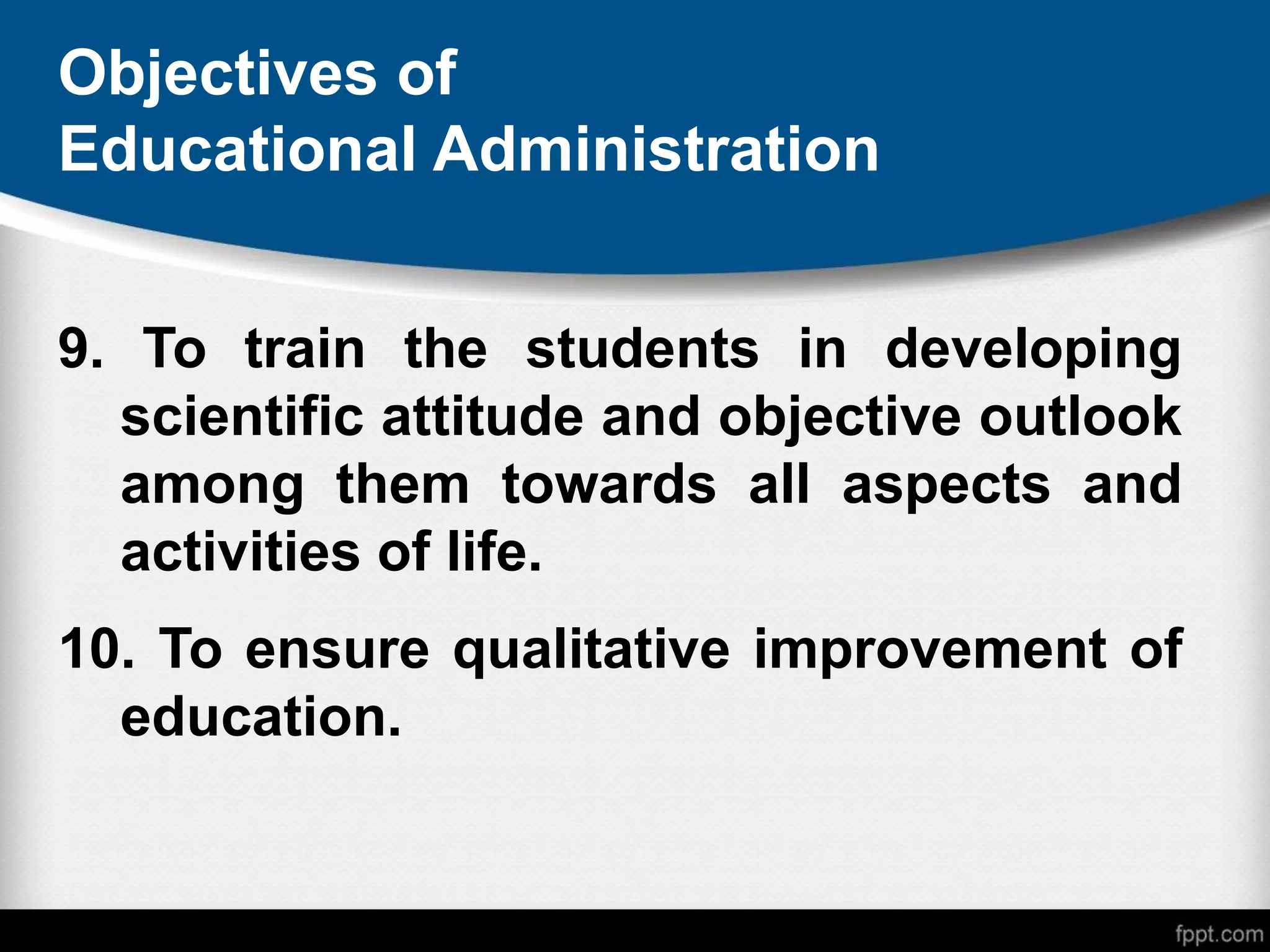 Objectives of
Educational Administration
9. To train the students in developing
scientific attitude and objective outlook
among them towards all aspects and
activities of life.
10. To ensure qualitative improvement of
education.
 