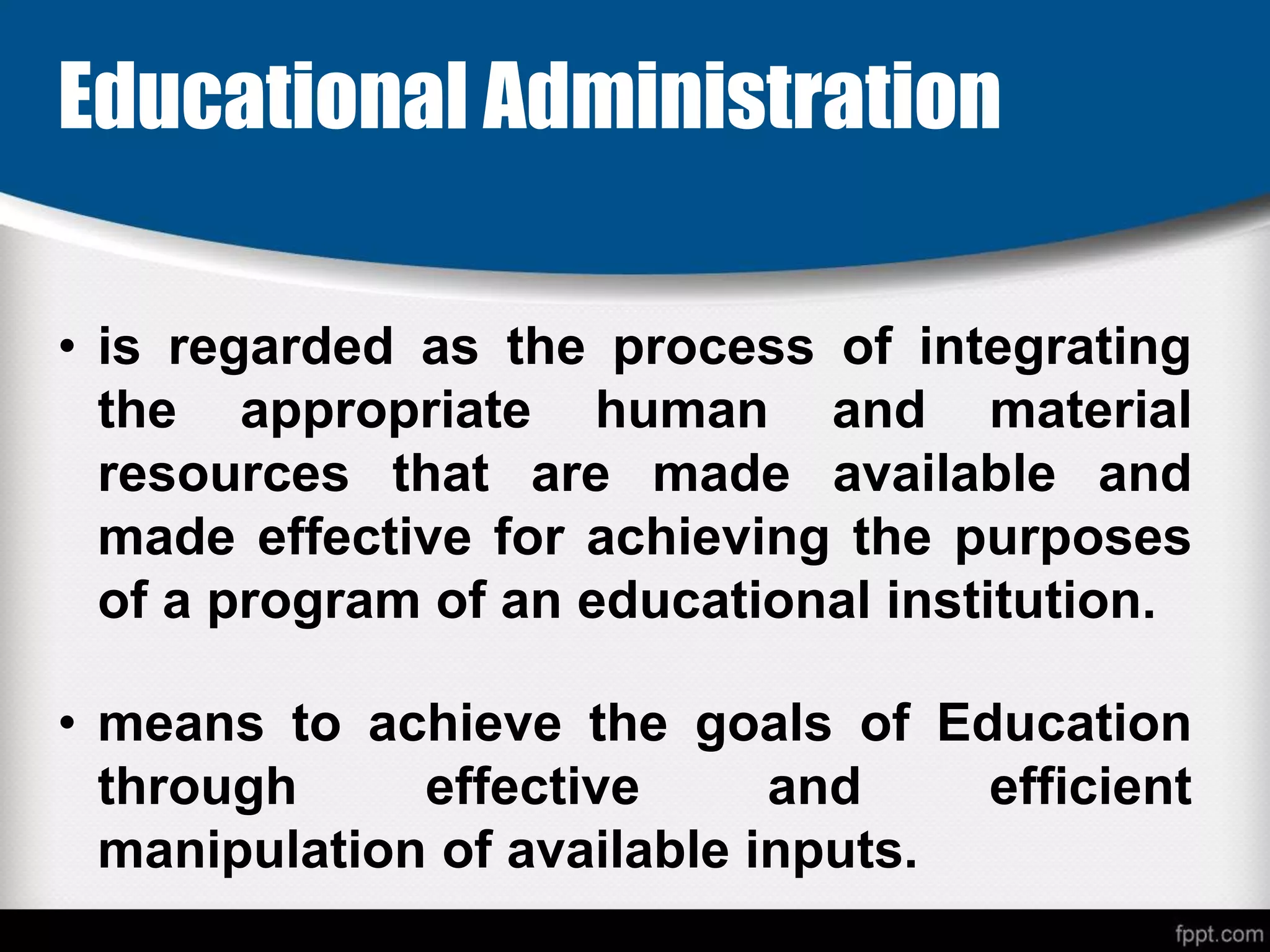 Educational Administration
• is regarded as the process of integrating
the appropriate human and material
resources that are made available and
made effective for achieving the purposes
of a program of an educational institution.
• means to achieve the goals of Education
through effective and efficient
manipulation of available inputs.
 
