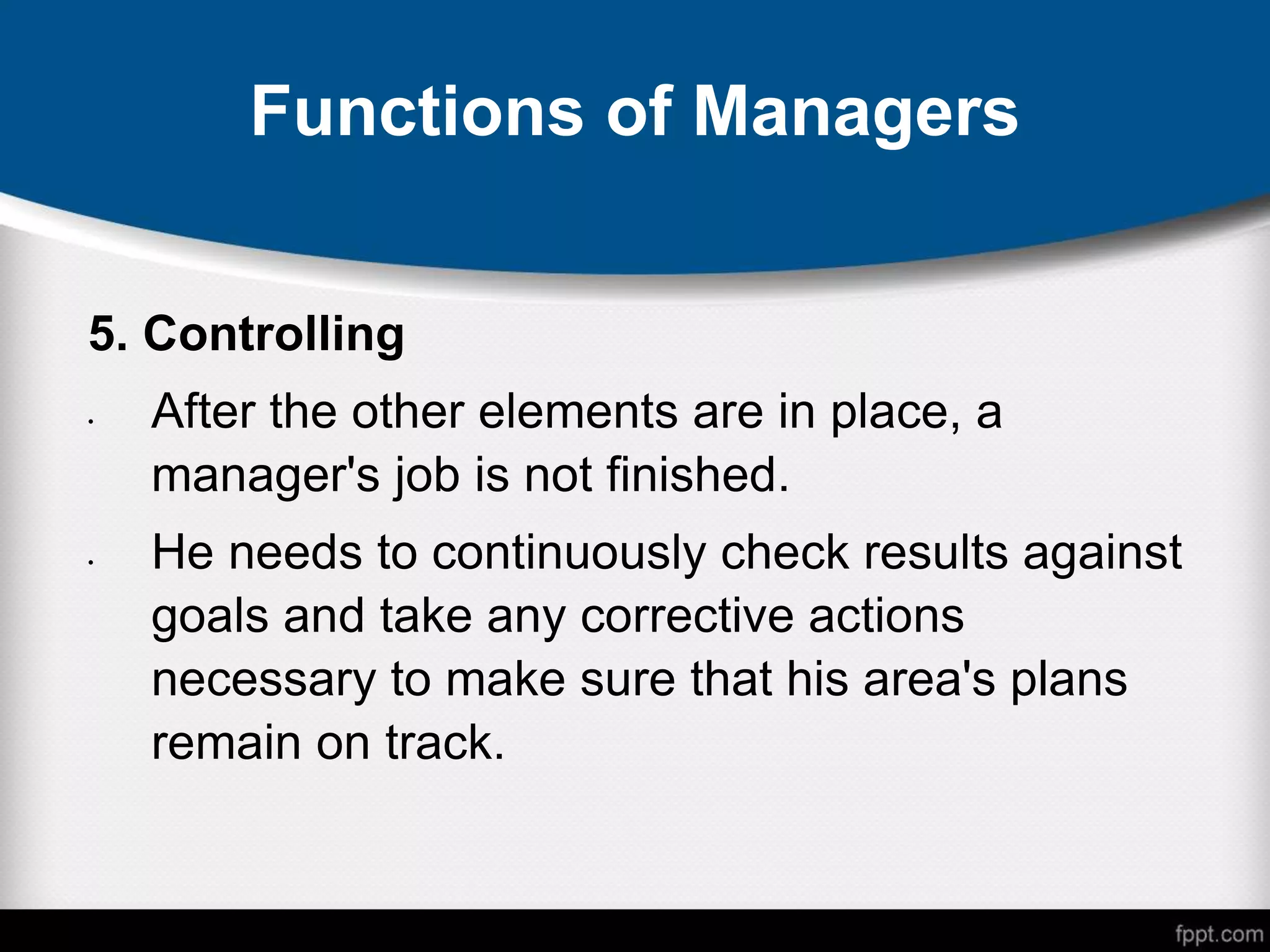Functions of Managers
5. Controlling
• After the other elements are in place, a
manager's job is not finished.
• He needs to continuously check results against
goals and take any corrective actions
necessary to make sure that his area's plans
remain on track.
 
