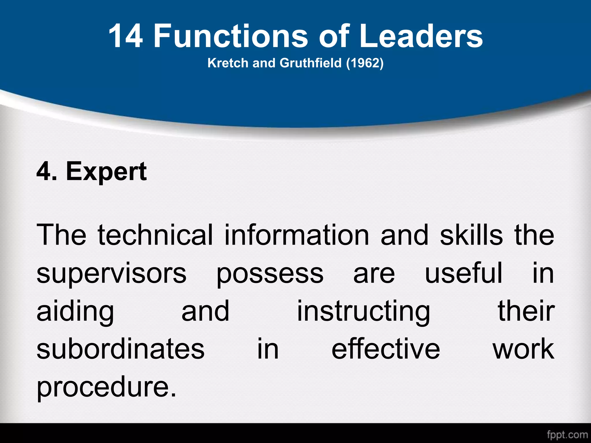 14 Functions of Leaders
Kretch and Gruthfield (1962)
4. Expert
The technical information and skills the
supervisors possess are useful in
aiding and instructing their
subordinates in effective work
procedure.
 