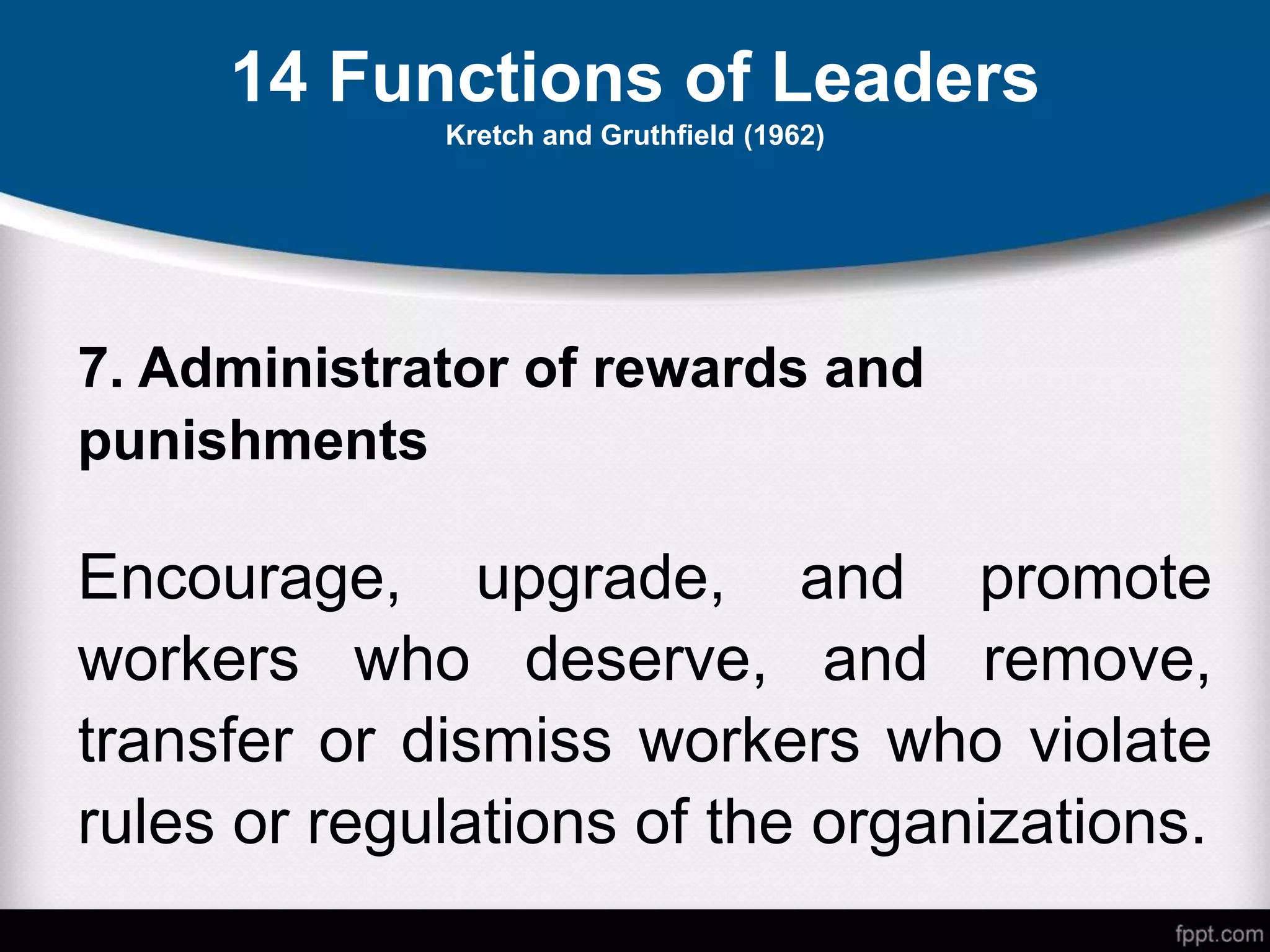 14 Functions of Leaders
Kretch and Gruthfield (1962)
7. Administrator of rewards and
punishments
Encourage, upgrade, and promote
workers who deserve, and remove,
transfer or dismiss workers who violate
rules or regulations of the organizations.
 