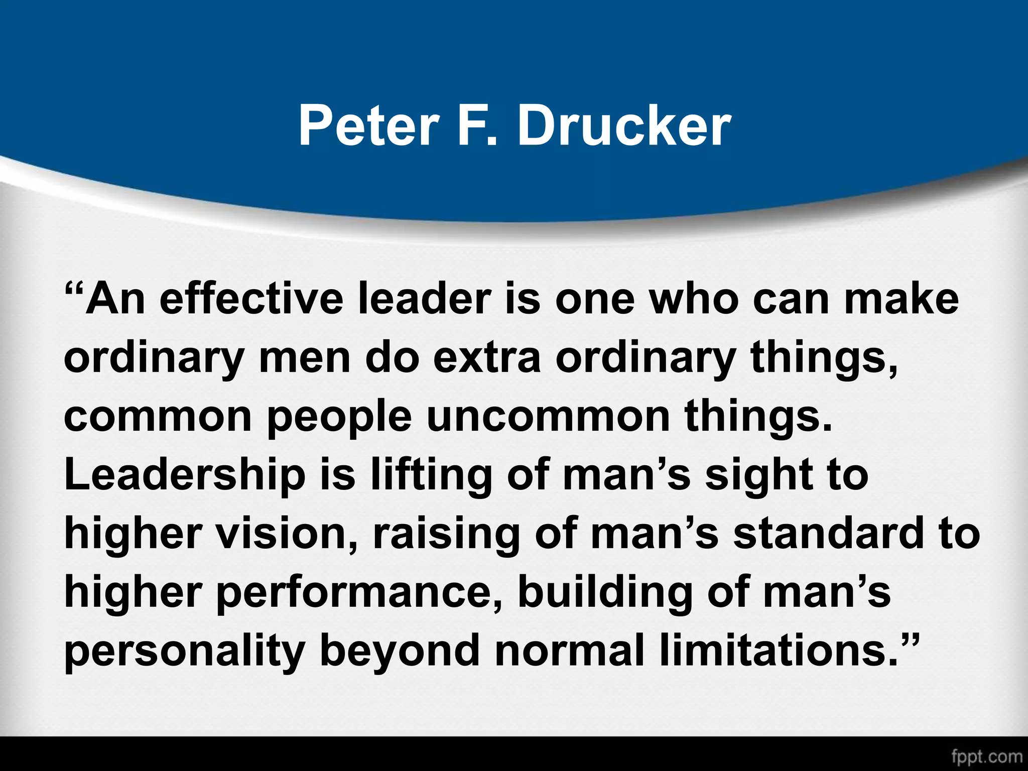Peter F. Drucker
“An effective leader is one who can make
ordinary men do extra ordinary things,
common people uncommon things.
Leadership is lifting of man’s sight to
higher vision, raising of man’s standard to
higher performance, building of man’s
personality beyond normal limitations.”
 