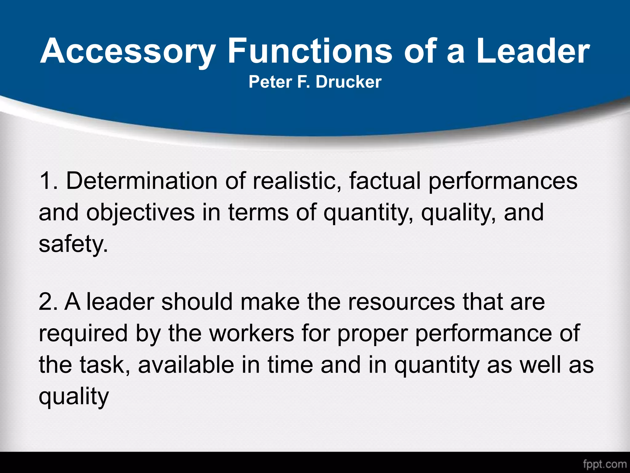 Accessory Functions of a Leader
Peter F. Drucker
1. Determination of realistic, factual performances
and objectives in terms of quantity, quality, and
safety.
2. A leader should make the resources that are
required by the workers for proper performance of
the task, available in time and in quantity as well as
quality
 