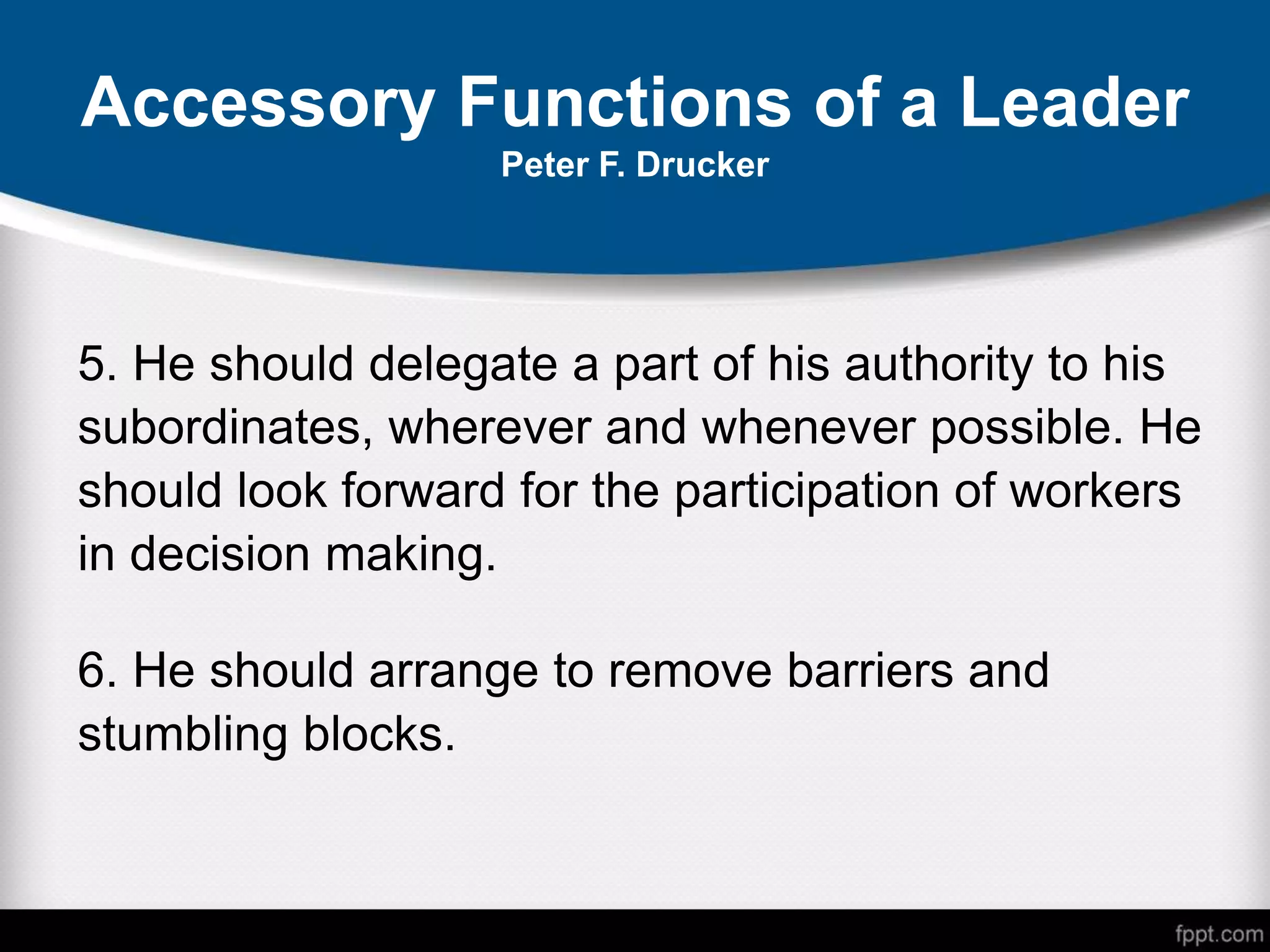Accessory Functions of a Leader
Peter F. Drucker
5. He should delegate a part of his authority to his
subordinates, wherever and whenever possible. He
should look forward for the participation of workers
in decision making.
6. He should arrange to remove barriers and
stumbling blocks.
 