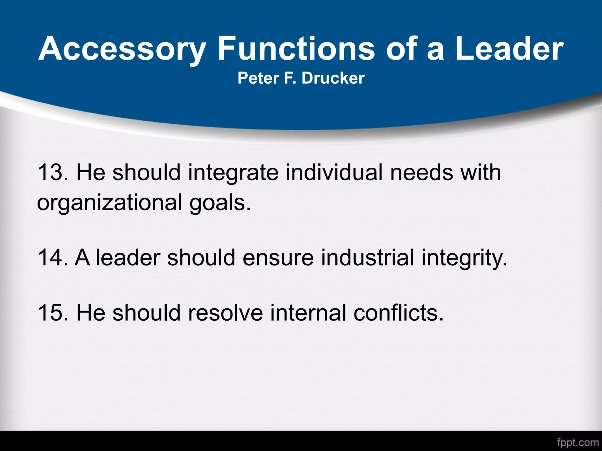 Accessory Functions of a Leader
Peter F. Drucker
13. He should integrate individual needs with
organizational goals.
14. A leader should ensure industrial integrity.
15. He should resolve internal conflicts.
 