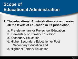 Scope of
Educational Administration
1. The educational Administration encompasses
all the levels of education in its jurisdiction.
a. Pre-elementary or Pre-school Education
b. Elementary or Primary Education
c. Secondary Education
d. Higher Secondary Education or Post
Secondary Education and
e. Higher or Tertiary Education
 