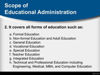 Scope of
Educational Administration
2. It covers all forms of education such as:
a. Formal Education
b. Non-formal Education and Adult Education
c. General Education
d. Vocational Education
e. Special Education
f. Teacher Education
g. Integrated Education
h. Technical and Professional Education including
Engineering, Medical, MBA, and Computer Education
 