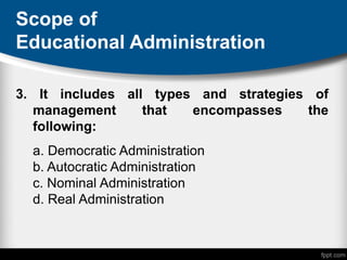 Scope of
Educational Administration
3. It includes all types and strategies of
management that encompasses the
following:
a. Democratic Administration
b. Autocratic Administration
c. Nominal Administration
d. Real Administration
 