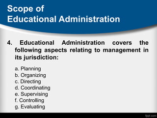 Scope of
Educational Administration
4. Educational Administration covers the
following aspects relating to management in
its jurisdiction:
a. Planning
b. Organizing
c. Directing
d. Coordinating
e. Supervising
f. Controlling
g. Evaluating
 