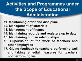 Activities and Programmes under
the Scope of Educational
Administration
11. Maintaining order and discipline
12. Management of Materials
13. Management of finance
14. Maintaining records and registers up to date
15. Maintaining human relationships
16. Supervision of the work of teachers and
other employees
17. Giving feedback to teachers performing well
and taking remedial measures for teachers
not performing well
 