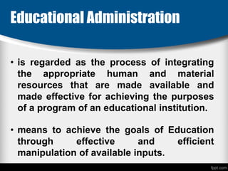 Educational Administration
• is regarded as the process of integrating
the appropriate human and material
resources that are made available and
made effective for achieving the purposes
of a program of an educational institution.
• means to achieve the goals of Education
through effective and efficient
manipulation of available inputs.
 