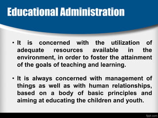 Educational Administration
• It is concerned with the utilization of
adequate resources available in the
environment, in order to foster the attainment
of the goals of teaching and learning.
• It is always concerned with management of
things as well as with human relationships,
based on a body of basic principles and
aiming at educating the children and youth.
 