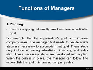 Functions of Managers
1. Planning:
• involves mapping out exactly how to achieve a particular
goal.
For example, that the organization's goal is to improve
company sales. The manager first needs to decide which
steps are necessary to accomplish that goal. These steps
may include increasing advertising, inventory, and sales
staff. These necessary steps are developed into a plan.
When the plan is in place, the manager can follow it to
accomplish the goal of improving company sales.
 