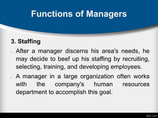 Functions of Managers
3. Staffing
• After a manager discerns his area's needs, he
may decide to beef up his staffing by recruiting,
selecting, training, and developing employees.
• A manager in a large organization often works
with the company's human resources
department to accomplish this goal.
 