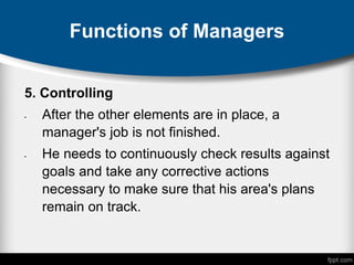 Functions of Managers
5. Controlling
• After the other elements are in place, a
manager's job is not finished.
• He needs to continuously check results against
goals and take any corrective actions
necessary to make sure that his area's plans
remain on track.
 