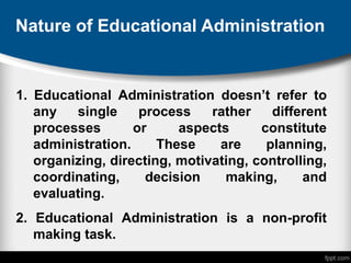 Nature of Educational Administration
1. Educational Administration doesn’t refer to
any single process rather different
processes or aspects constitute
administration. These are planning,
organizing, directing, motivating, controlling,
coordinating, decision making, and
evaluating.
2. Educational Administration is a non-profit
making task.
 