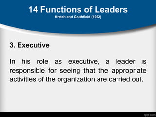 14 Functions of Leaders
Kretch and Gruthfield (1962)
3. Executive
In his role as executive, a leader is
responsible for seeing that the appropriate
activities of the organization are carried out.
 