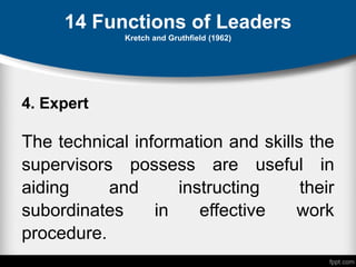 14 Functions of Leaders
Kretch and Gruthfield (1962)
4. Expert
The technical information and skills the
supervisors possess are useful in
aiding and instructing their
subordinates in effective work
procedure.
 