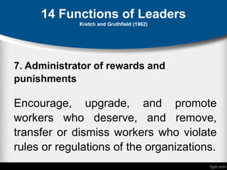 14 Functions of Leaders
Kretch and Gruthfield (1962)
7. Administrator of rewards and
punishments
Encourage, upgrade, and promote
workers who deserve, and remove,
transfer or dismiss workers who violate
rules or regulations of the organizations.
 