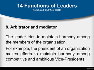 14 Functions of Leaders
Kretch and Gruthfield (1962)
8. Arbitrator and mediator
The leader tries to maintain harmony among
the members of the organization.
For example, the president of an organization
makes efforts to maintain harmony among
competitive and ambitious Vice-Presidents.
 