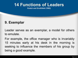 14 Functions of Leaders
Kretch and Gruthfield (1962)
9. Exemplar
Leader serves as an exemplar, a model for others
to emulate.
For example, the office manager who is invariably
15 minutes early at his desk in the morning is
seeking to influence the members of his group by
being a good example.
 