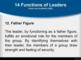 14 Functions of Leaders
Kretch and Gruthfield (1962)
12. Father Figure
The leader, by functioning as a father figure,
fulfills an emotional role for the members of
the group. By identifying themselves with
their leader, the members of a group draw
strength and feeling of security.
 