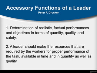 Accessory Functions of a Leader
Peter F. Drucker
1. Determination of realistic, factual performances
and objectives in terms of quantity, quality, and
safety.
2. A leader should make the resources that are
required by the workers for proper performance of
the task, available in time and in quantity as well as
quality
 