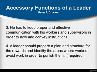 Accessory Functions of a Leader
Peter F. Drucker
3. He has to keep proper and effective
communication with his workers and supervisors in
order to now and convey instructions.
4. A leader should prepare a plan and structure for
the rewards and identify the areas where workers
avoid work in order to punish them, if required.
 