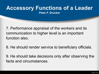 Accessory Functions of a Leader
Peter F. Drucker
7. Performance appraisal of the workers and its
communication to higher level is an important
function also.
8. He should render service to beneficiary officials.
9. He should take decisions only after observing the
facts and circumstances.
 