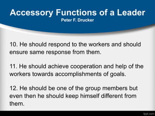 Accessory Functions of a Leader
Peter F. Drucker
10. He should respond to the workers and should
ensure same response from them.
11. He should achieve cooperation and help of the
workers towards accomplishments of goals.
12. He should be one of the group members but
even then he should keep himself different from
them.
 