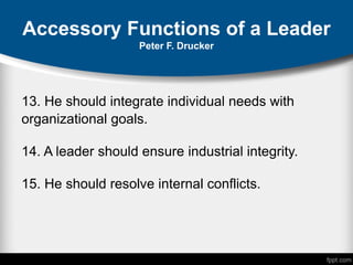 Accessory Functions of a Leader
Peter F. Drucker
13. He should integrate individual needs with
organizational goals.
14. A leader should ensure industrial integrity.
15. He should resolve internal conflicts.
 