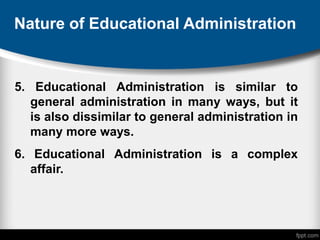 Nature of Educational Administration
5. Educational Administration is similar to
general administration in many ways, but it
is also dissimilar to general administration in
many more ways.
6. Educational Administration is a complex
affair.
 