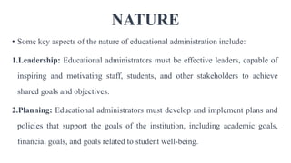 NATURE
• Some key aspects of the nature of educational administration include:
1.Leadership: Educational administrators must be effective leaders, capable of
inspiring and motivating staff, students, and other stakeholders to achieve
shared goals and objectives.
2.Planning: Educational administrators must develop and implement plans and
policies that support the goals of the institution, including academic goals,
financial goals, and goals related to student well-being.
 
