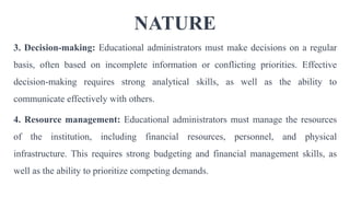 NATURE
3. Decision-making: Educational administrators must make decisions on a regular
basis, often based on incomplete information or conflicting priorities. Effective
decision-making requires strong analytical skills, as well as the ability to
communicate effectively with others.
4. Resource management: Educational administrators must manage the resources
of the institution, including financial resources, personnel, and physical
infrastructure. This requires strong budgeting and financial management skills, as
well as the ability to prioritize competing demands.
 